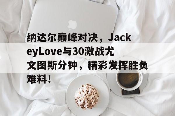 纳达尔巅峰对决,JackeyLove与30激战尤文图斯分钟,精彩发挥胜负难料!的简单介绍 纳达尔巅峰对决,JackeyLove与30激战尤文图斯分钟,精彩发挥胜负难料!的简单介绍